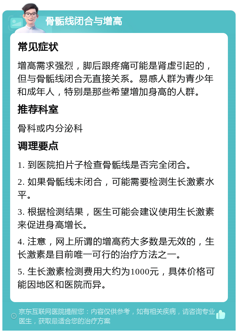 骨骺线闭合与增高 常见症状 增高需求强烈，脚后跟疼痛可能是肾虚引起的，但与骨骺线闭合无直接关系。易感人群为青少年和成年人，特别是那些希望增加身高的人群。 推荐科室 骨科或内分泌科 调理要点 1. 到医院拍片子检查骨骺线是否完全闭合。 2. 如果骨骺线未闭合，可能需要检测生长激素水平。 3. 根据检测结果，医生可能会建议使用生长激素来促进身高增长。 4. 注意，网上所谓的增高药大多数是无效的，生长激素是目前唯一可行的治疗方法之一。 5. 生长激素检测费用大约为1000元，具体价格可能因地区和医院而异。