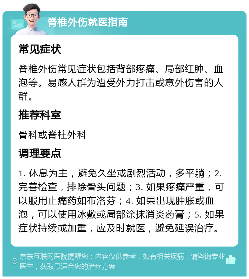 脊椎外伤就医指南 常见症状 脊椎外伤常见症状包括背部疼痛、局部红肿、血泡等。易感人群为遭受外力打击或意外伤害的人群。 推荐科室 骨科或脊柱外科 调理要点 1. 休息为主，避免久坐或剧烈活动，多平躺；2. 完善检查，排除骨头问题；3. 如果疼痛严重，可以服用止痛药如布洛芬；4. 如果出现肿胀或血泡，可以使用冰敷或局部涂抹消炎药膏；5. 如果症状持续或加重，应及时就医，避免延误治疗。