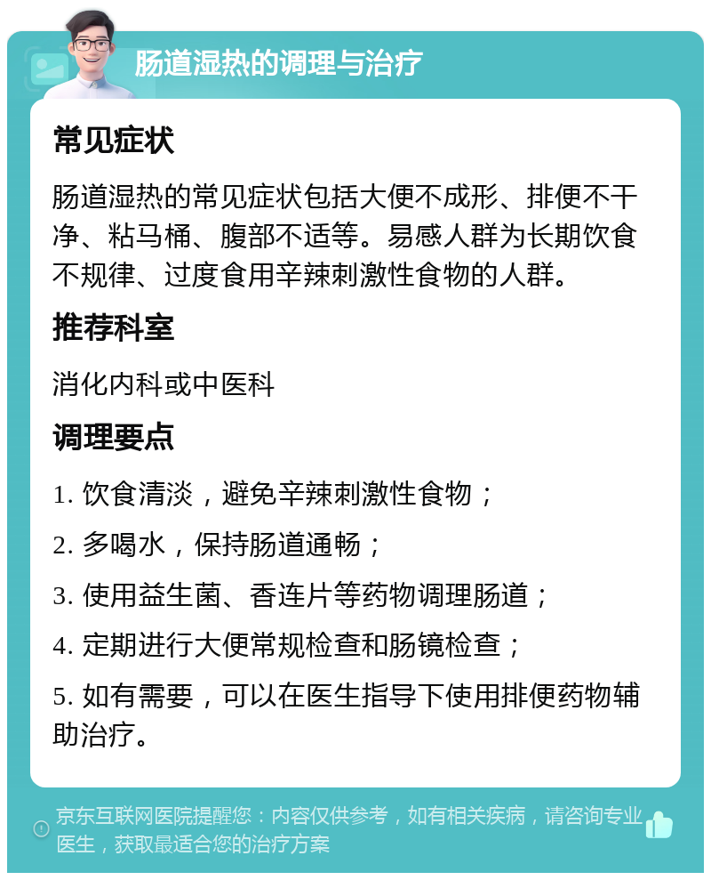 肠道湿热的调理与治疗 常见症状 肠道湿热的常见症状包括大便不成形、排便不干净、粘马桶、腹部不适等。易感人群为长期饮食不规律、过度食用辛辣刺激性食物的人群。 推荐科室 消化内科或中医科 调理要点 1. 饮食清淡，避免辛辣刺激性食物； 2. 多喝水，保持肠道通畅； 3. 使用益生菌、香连片等药物调理肠道； 4. 定期进行大便常规检查和肠镜检查； 5. 如有需要，可以在医生指导下使用排便药物辅助治疗。