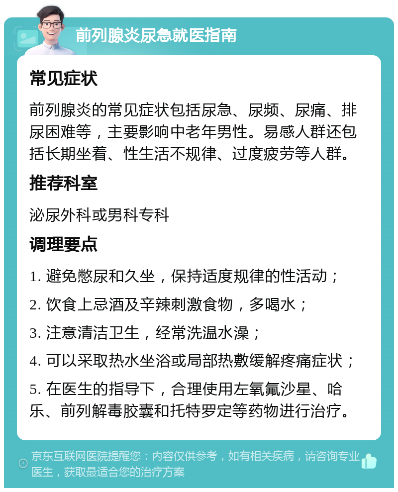 前列腺炎尿急就医指南 常见症状 前列腺炎的常见症状包括尿急、尿频、尿痛、排尿困难等，主要影响中老年男性。易感人群还包括长期坐着、性生活不规律、过度疲劳等人群。 推荐科室 泌尿外科或男科专科 调理要点 1. 避免憋尿和久坐，保持适度规律的性活动； 2. 饮食上忌酒及辛辣刺激食物，多喝水； 3. 注意清洁卫生，经常洗温水澡； 4. 可以采取热水坐浴或局部热敷缓解疼痛症状； 5. 在医生的指导下，合理使用左氧氟沙星、哈乐、前列解毒胶囊和托特罗定等药物进行治疗。