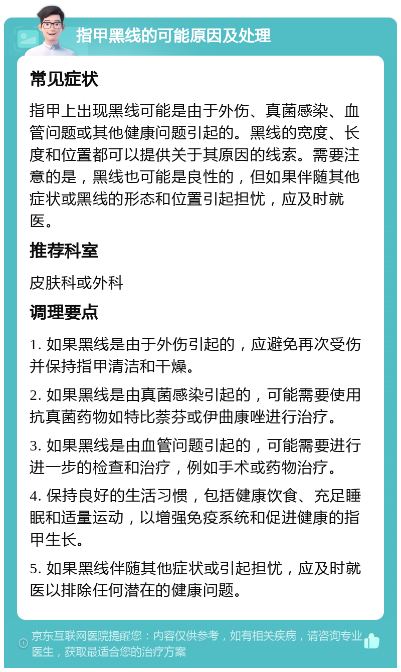 指甲黑线的可能原因及处理 常见症状 指甲上出现黑线可能是由于外伤、真菌感染、血管问题或其他健康问题引起的。黑线的宽度、长度和位置都可以提供关于其原因的线索。需要注意的是，黑线也可能是良性的，但如果伴随其他症状或黑线的形态和位置引起担忧，应及时就医。 推荐科室 皮肤科或外科 调理要点 1. 如果黑线是由于外伤引起的，应避免再次受伤并保持指甲清洁和干燥。 2. 如果黑线是由真菌感染引起的，可能需要使用抗真菌药物如特比萘芬或伊曲康唑进行治疗。 3. 如果黑线是由血管问题引起的，可能需要进行进一步的检查和治疗，例如手术或药物治疗。 4. 保持良好的生活习惯，包括健康饮食、充足睡眠和适量运动，以增强免疫系统和促进健康的指甲生长。 5. 如果黑线伴随其他症状或引起担忧，应及时就医以排除任何潜在的健康问题。