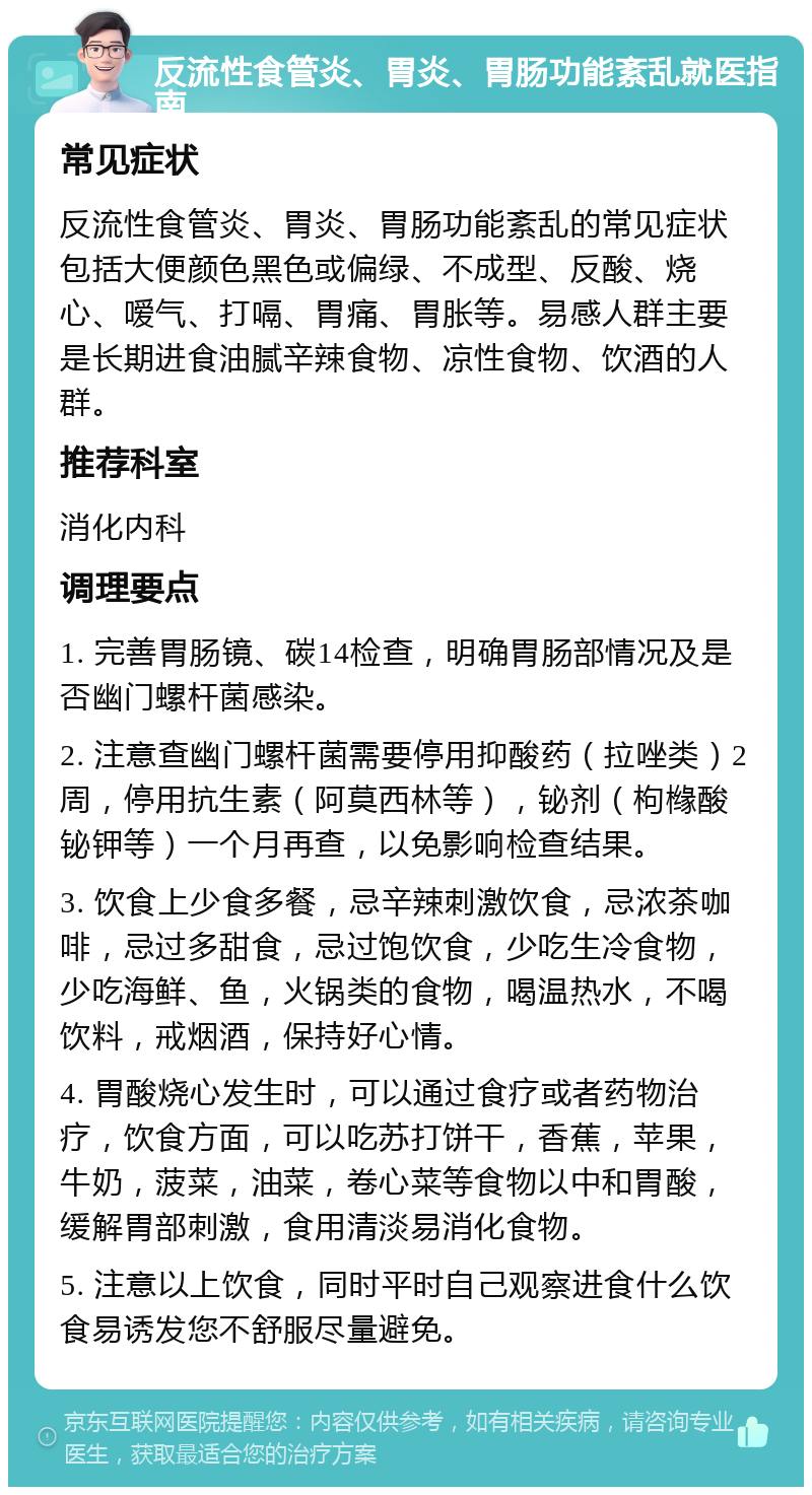 反流性食管炎、胃炎、胃肠功能紊乱就医指南 常见症状 反流性食管炎、胃炎、胃肠功能紊乱的常见症状包括大便颜色黑色或偏绿、不成型、反酸、烧心、嗳气、打嗝、胃痛、胃胀等。易感人群主要是长期进食油腻辛辣食物、凉性食物、饮酒的人群。 推荐科室 消化内科 调理要点 1. 完善胃肠镜、碳14检查，明确胃肠部情况及是否幽门螺杆菌感染。 2. 注意查幽门螺杆菌需要停用抑酸药（拉唑类）2周，停用抗生素（阿莫西林等），铋剂（枸橼酸铋钾等）一个月再查，以免影响检查结果。 3. 饮食上少食多餐，忌辛辣刺激饮食，忌浓茶咖啡，忌过多甜食，忌过饱饮食，少吃生冷食物，少吃海鲜、鱼，火锅类的食物，喝温热水，不喝饮料，戒烟酒，保持好心情。 4. 胃酸烧心发生时，可以通过食疗或者药物治疗，饮食方面，可以吃苏打饼干，香蕉，苹果，牛奶，菠菜，油菜，卷心菜等食物以中和胃酸，缓解胃部刺激，食用清淡易消化食物。 5. 注意以上饮食，同时平时自己观察进食什么饮食易诱发您不舒服尽量避免。