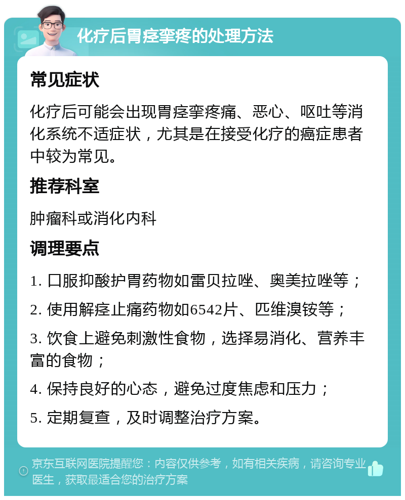 化疗后胃痉挛疼的处理方法 常见症状 化疗后可能会出现胃痉挛疼痛、恶心、呕吐等消化系统不适症状，尤其是在接受化疗的癌症患者中较为常见。 推荐科室 肿瘤科或消化内科 调理要点 1. 口服抑酸护胃药物如雷贝拉唑、奥美拉唑等； 2. 使用解痉止痛药物如6542片、匹维溴铵等； 3. 饮食上避免刺激性食物，选择易消化、营养丰富的食物； 4. 保持良好的心态，避免过度焦虑和压力； 5. 定期复查，及时调整治疗方案。