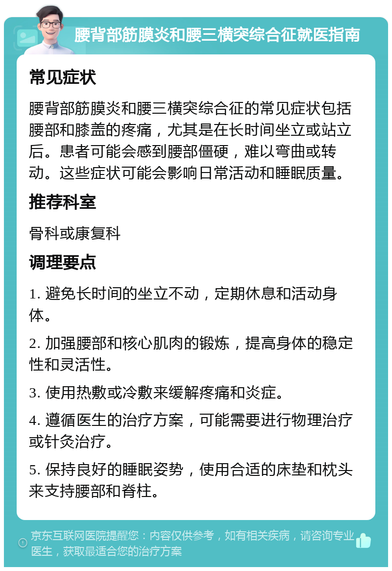 腰背部筋膜炎和腰三横突综合征就医指南 常见症状 腰背部筋膜炎和腰三横突综合征的常见症状包括腰部和膝盖的疼痛，尤其是在长时间坐立或站立后。患者可能会感到腰部僵硬，难以弯曲或转动。这些症状可能会影响日常活动和睡眠质量。 推荐科室 骨科或康复科 调理要点 1. 避免长时间的坐立不动，定期休息和活动身体。 2. 加强腰部和核心肌肉的锻炼，提高身体的稳定性和灵活性。 3. 使用热敷或冷敷来缓解疼痛和炎症。 4. 遵循医生的治疗方案，可能需要进行物理治疗或针灸治疗。 5. 保持良好的睡眠姿势，使用合适的床垫和枕头来支持腰部和脊柱。