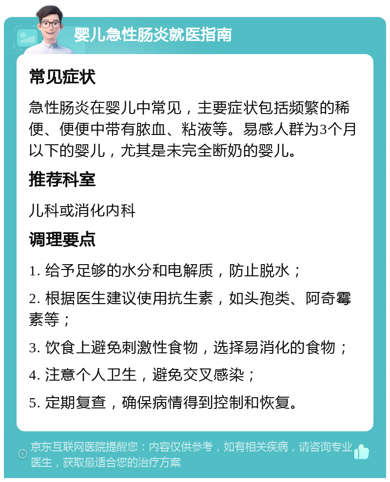 婴儿急性肠炎就医指南 常见症状 急性肠炎在婴儿中常见，主要症状包括频繁的稀便、便便中带有脓血、粘液等。易感人群为3个月以下的婴儿，尤其是未完全断奶的婴儿。 推荐科室 儿科或消化内科 调理要点 1. 给予足够的水分和电解质，防止脱水； 2. 根据医生建议使用抗生素，如头孢类、阿奇霉素等； 3. 饮食上避免刺激性食物，选择易消化的食物； 4. 注意个人卫生，避免交叉感染； 5. 定期复查，确保病情得到控制和恢复。