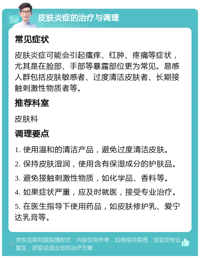 皮肤炎症的治疗与调理 常见症状 皮肤炎症可能会引起瘙痒、红肿、疼痛等症状，尤其是在脸部、手部等暴露部位更为常见。易感人群包括皮肤敏感者、过度清洁皮肤者、长期接触刺激性物质者等。 推荐科室 皮肤科 调理要点 1. 使用温和的清洁产品，避免过度清洁皮肤。 2. 保持皮肤湿润，使用含有保湿成分的护肤品。 3. 避免接触刺激性物质，如化学品、香料等。 4. 如果症状严重，应及时就医，接受专业治疗。 5. 在医生指导下使用药品，如皮肤修护乳、爱宁达乳膏等。