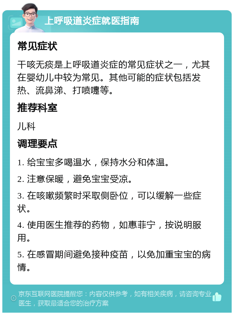 上呼吸道炎症就医指南 常见症状 干咳无痰是上呼吸道炎症的常见症状之一，尤其在婴幼儿中较为常见。其他可能的症状包括发热、流鼻涕、打喷嚏等。 推荐科室 儿科 调理要点 1. 给宝宝多喝温水，保持水分和体温。 2. 注意保暖，避免宝宝受凉。 3. 在咳嗽频繁时采取侧卧位，可以缓解一些症状。 4. 使用医生推荐的药物，如惠菲宁，按说明服用。 5. 在感冒期间避免接种疫苗，以免加重宝宝的病情。