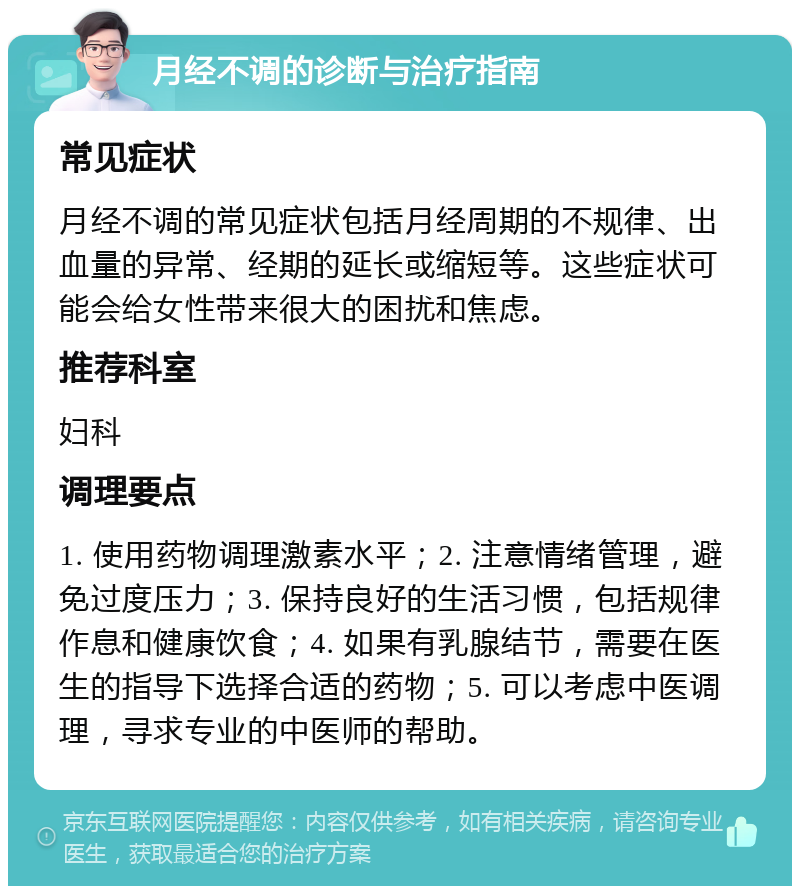 月经不调的诊断与治疗指南 常见症状 月经不调的常见症状包括月经周期的不规律、出血量的异常、经期的延长或缩短等。这些症状可能会给女性带来很大的困扰和焦虑。 推荐科室 妇科 调理要点 1. 使用药物调理激素水平；2. 注意情绪管理，避免过度压力；3. 保持良好的生活习惯，包括规律作息和健康饮食；4. 如果有乳腺结节，需要在医生的指导下选择合适的药物；5. 可以考虑中医调理，寻求专业的中医师的帮助。