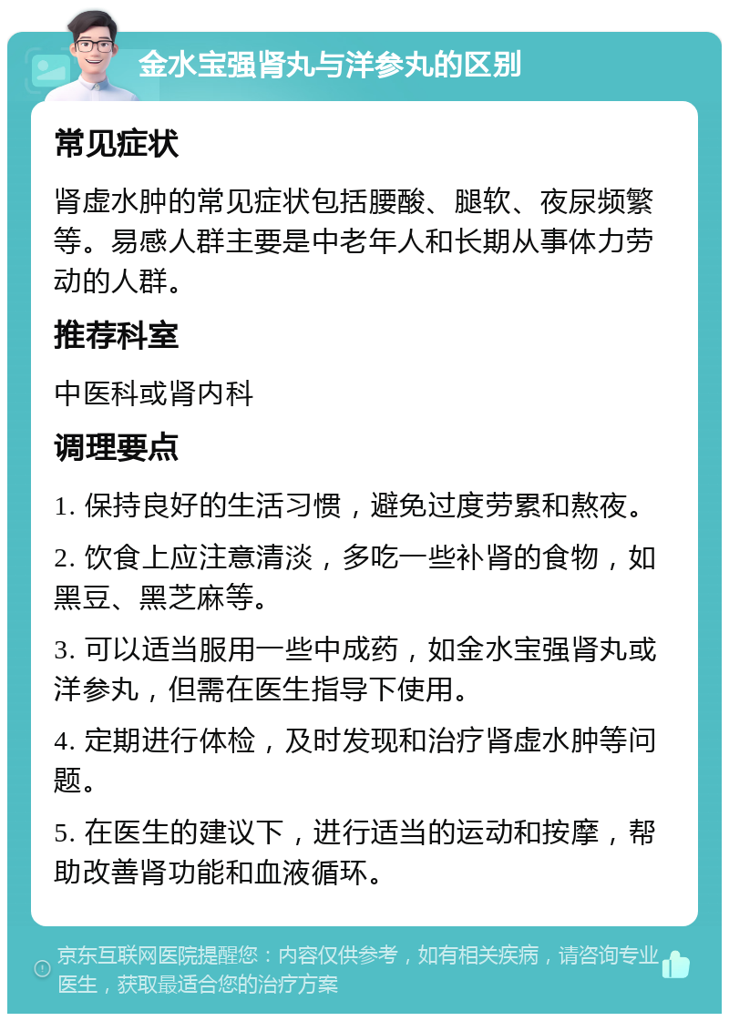 金水宝强肾丸与洋参丸的区别 常见症状 肾虚水肿的常见症状包括腰酸、腿软、夜尿频繁等。易感人群主要是中老年人和长期从事体力劳动的人群。 推荐科室 中医科或肾内科 调理要点 1. 保持良好的生活习惯，避免过度劳累和熬夜。 2. 饮食上应注意清淡，多吃一些补肾的食物，如黑豆、黑芝麻等。 3. 可以适当服用一些中成药，如金水宝强肾丸或洋参丸，但需在医生指导下使用。 4. 定期进行体检，及时发现和治疗肾虚水肿等问题。 5. 在医生的建议下，进行适当的运动和按摩，帮助改善肾功能和血液循环。