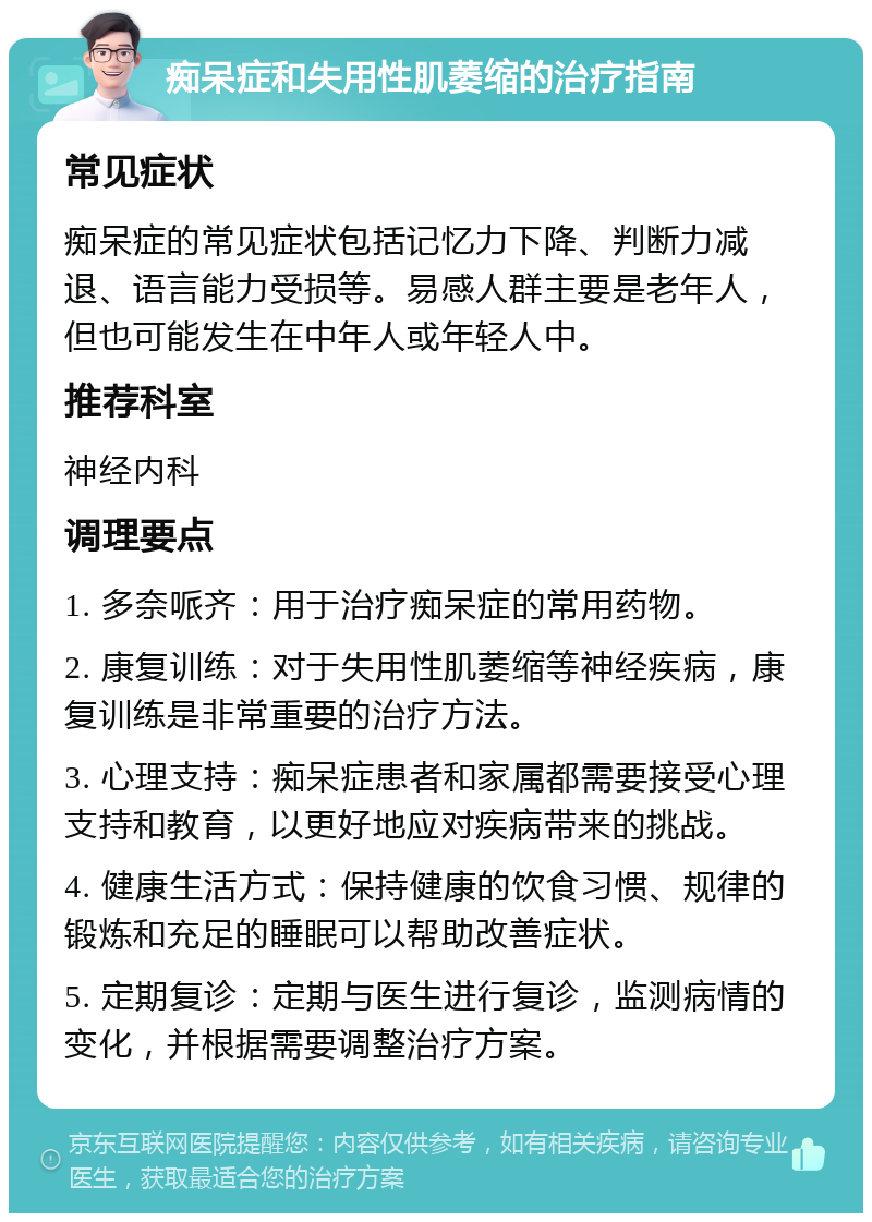 痴呆症和失用性肌萎缩的治疗指南 常见症状 痴呆症的常见症状包括记忆力下降、判断力减退、语言能力受损等。易感人群主要是老年人，但也可能发生在中年人或年轻人中。 推荐科室 神经内科 调理要点 1. 多奈哌齐：用于治疗痴呆症的常用药物。 2. 康复训练：对于失用性肌萎缩等神经疾病，康复训练是非常重要的治疗方法。 3. 心理支持：痴呆症患者和家属都需要接受心理支持和教育，以更好地应对疾病带来的挑战。 4. 健康生活方式：保持健康的饮食习惯、规律的锻炼和充足的睡眠可以帮助改善症状。 5. 定期复诊：定期与医生进行复诊，监测病情的变化，并根据需要调整治疗方案。