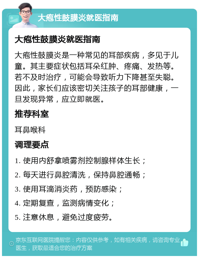 大疱性鼓膜炎就医指南 大疱性鼓膜炎就医指南 大疱性鼓膜炎是一种常见的耳部疾病，多见于儿童。其主要症状包括耳朵红肿、疼痛、发热等。若不及时治疗，可能会导致听力下降甚至失聪。因此，家长们应该密切关注孩子的耳部健康，一旦发现异常，应立即就医。 推荐科室 耳鼻喉科 调理要点 1. 使用内舒拿喷雾剂控制腺样体生长； 2. 每天进行鼻腔清洗，保持鼻腔通畅； 3. 使用耳滴消炎药，预防感染； 4. 定期复查，监测病情变化； 5. 注意休息，避免过度疲劳。