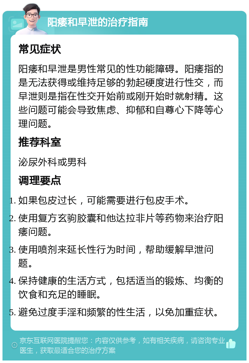 阳痿和早泄的治疗指南 常见症状 阳痿和早泄是男性常见的性功能障碍。阳痿指的是无法获得或维持足够的勃起硬度进行性交，而早泄则是指在性交开始前或刚开始时就射精。这些问题可能会导致焦虑、抑郁和自尊心下降等心理问题。 推荐科室 泌尿外科或男科 调理要点 如果包皮过长，可能需要进行包皮手术。 使用复方玄驹胶囊和他达拉非片等药物来治疗阳痿问题。 使用喷剂来延长性行为时间，帮助缓解早泄问题。 保持健康的生活方式，包括适当的锻炼、均衡的饮食和充足的睡眠。 避免过度手淫和频繁的性生活，以免加重症状。