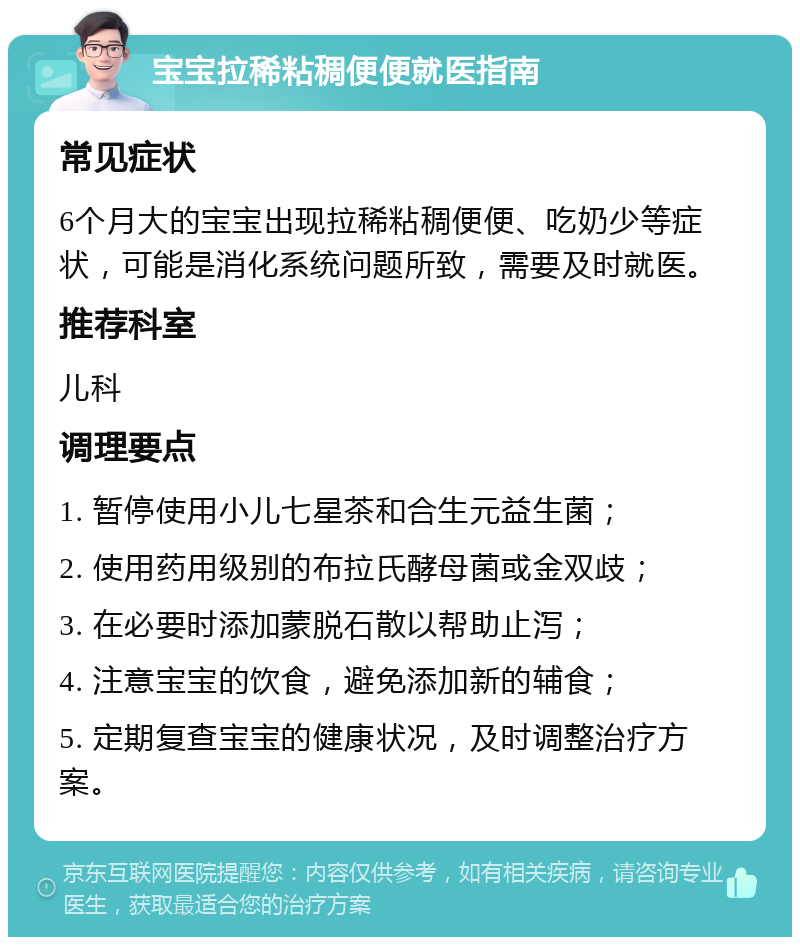 宝宝拉稀粘稠便便就医指南 常见症状 6个月大的宝宝出现拉稀粘稠便便、吃奶少等症状，可能是消化系统问题所致，需要及时就医。 推荐科室 儿科 调理要点 1. 暂停使用小儿七星茶和合生元益生菌； 2. 使用药用级别的布拉氏酵母菌或金双歧； 3. 在必要时添加蒙脱石散以帮助止泻； 4. 注意宝宝的饮食，避免添加新的辅食； 5. 定期复查宝宝的健康状况，及时调整治疗方案。