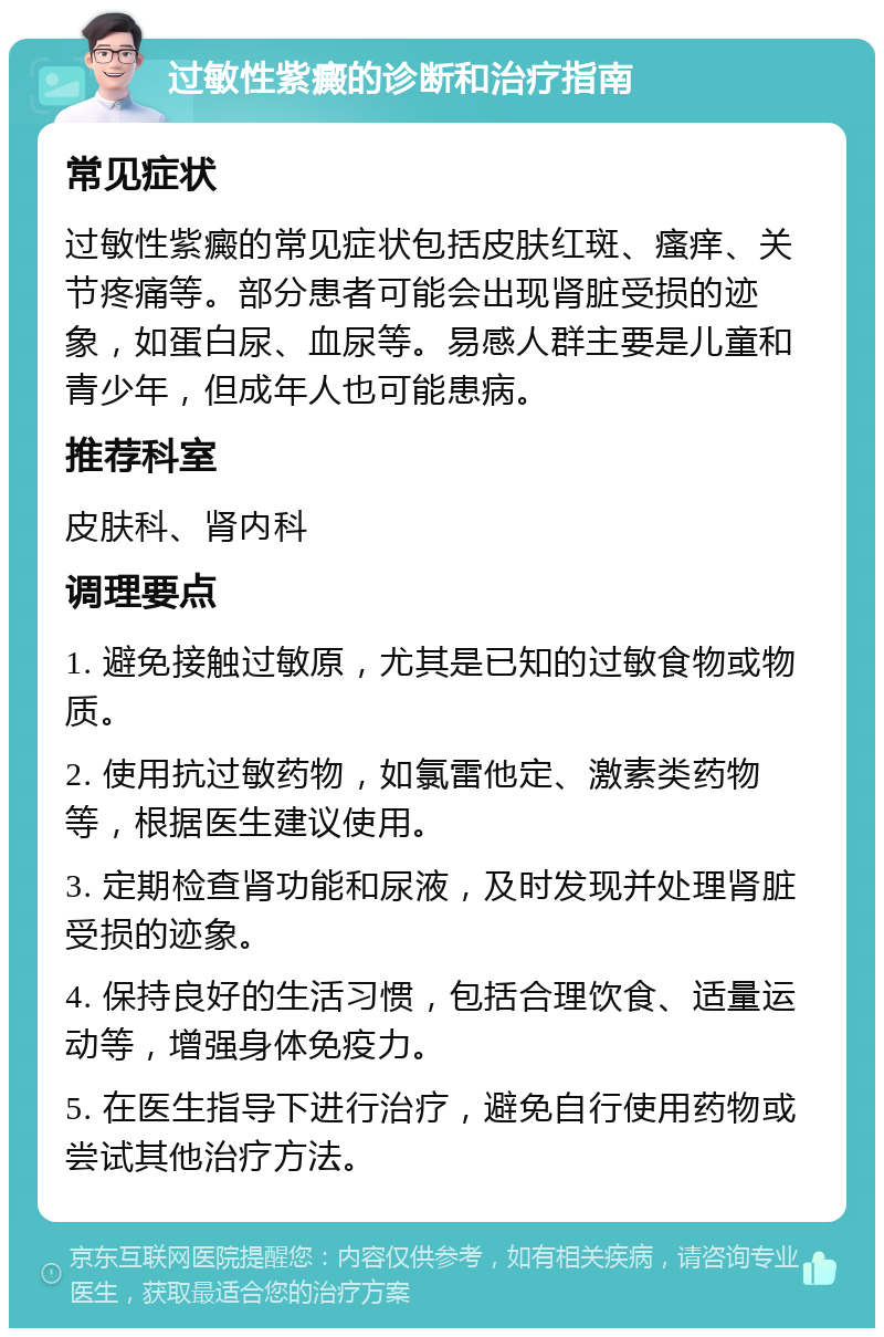 过敏性紫癜的诊断和治疗指南 常见症状 过敏性紫癜的常见症状包括皮肤红斑、瘙痒、关节疼痛等。部分患者可能会出现肾脏受损的迹象，如蛋白尿、血尿等。易感人群主要是儿童和青少年，但成年人也可能患病。 推荐科室 皮肤科、肾内科 调理要点 1. 避免接触过敏原，尤其是已知的过敏食物或物质。 2. 使用抗过敏药物，如氯雷他定、激素类药物等，根据医生建议使用。 3. 定期检查肾功能和尿液，及时发现并处理肾脏受损的迹象。 4. 保持良好的生活习惯，包括合理饮食、适量运动等，增强身体免疫力。 5. 在医生指导下进行治疗，避免自行使用药物或尝试其他治疗方法。