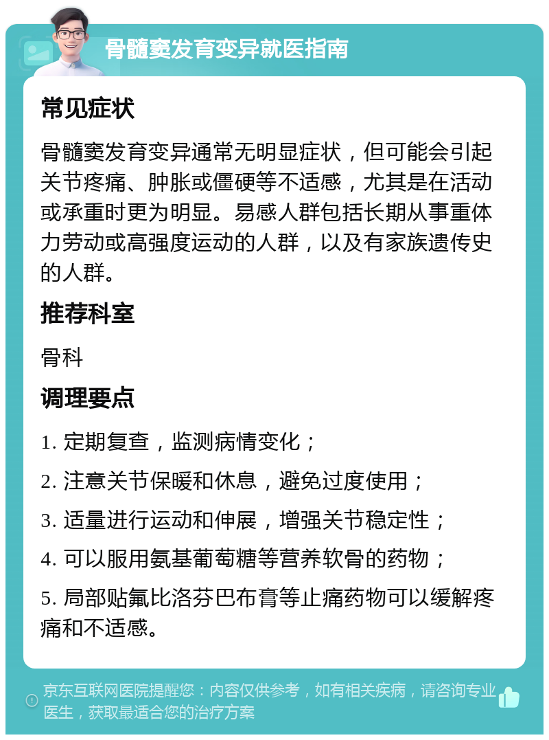 骨髓窦发育变异就医指南 常见症状 骨髓窦发育变异通常无明显症状，但可能会引起关节疼痛、肿胀或僵硬等不适感，尤其是在活动或承重时更为明显。易感人群包括长期从事重体力劳动或高强度运动的人群，以及有家族遗传史的人群。 推荐科室 骨科 调理要点 1. 定期复查，监测病情变化； 2. 注意关节保暖和休息，避免过度使用； 3. 适量进行运动和伸展，增强关节稳定性； 4. 可以服用氨基葡萄糖等营养软骨的药物； 5. 局部贴氟比洛芬巴布膏等止痛药物可以缓解疼痛和不适感。