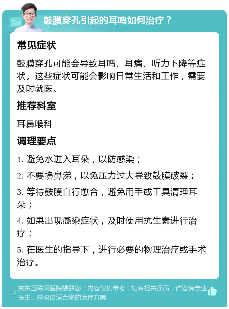 鼓膜穿孔引起的耳鸣如何治疗？ 常见症状 鼓膜穿孔可能会导致耳鸣、耳痛、听力下降等症状。这些症状可能会影响日常生活和工作，需要及时就医。 推荐科室 耳鼻喉科 调理要点 1. 避免水进入耳朵，以防感染； 2. 不要擤鼻涕，以免压力过大导致鼓膜破裂； 3. 等待鼓膜自行愈合，避免用手或工具清理耳朵； 4. 如果出现感染症状，及时使用抗生素进行治疗； 5. 在医生的指导下，进行必要的物理治疗或手术治疗。