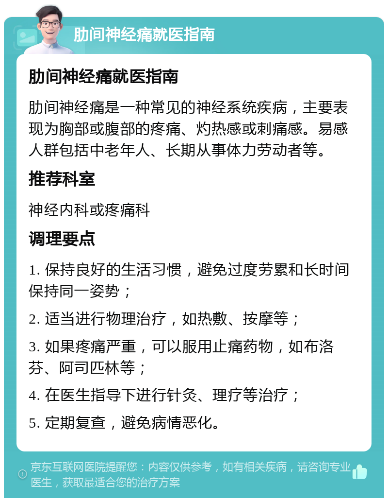 肋间神经痛就医指南 肋间神经痛就医指南 肋间神经痛是一种常见的神经系统疾病，主要表现为胸部或腹部的疼痛、灼热感或刺痛感。易感人群包括中老年人、长期从事体力劳动者等。 推荐科室 神经内科或疼痛科 调理要点 1. 保持良好的生活习惯，避免过度劳累和长时间保持同一姿势； 2. 适当进行物理治疗，如热敷、按摩等； 3. 如果疼痛严重，可以服用止痛药物，如布洛芬、阿司匹林等； 4. 在医生指导下进行针灸、理疗等治疗； 5. 定期复查，避免病情恶化。