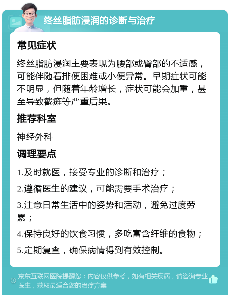 终丝脂肪浸润的诊断与治疗 常见症状 终丝脂肪浸润主要表现为腰部或臀部的不适感，可能伴随着排便困难或小便异常。早期症状可能不明显，但随着年龄增长，症状可能会加重，甚至导致截瘫等严重后果。 推荐科室 神经外科 调理要点 1.及时就医，接受专业的诊断和治疗； 2.遵循医生的建议，可能需要手术治疗； 3.注意日常生活中的姿势和活动，避免过度劳累； 4.保持良好的饮食习惯，多吃富含纤维的食物； 5.定期复查，确保病情得到有效控制。