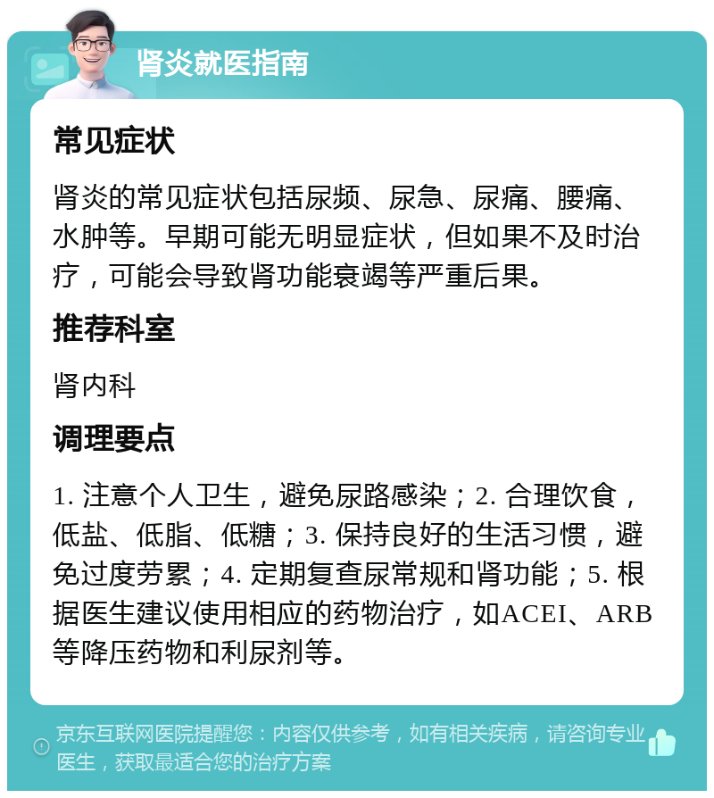 肾炎就医指南 常见症状 肾炎的常见症状包括尿频、尿急、尿痛、腰痛、水肿等。早期可能无明显症状，但如果不及时治疗，可能会导致肾功能衰竭等严重后果。 推荐科室 肾内科 调理要点 1. 注意个人卫生，避免尿路感染；2. 合理饮食，低盐、低脂、低糖；3. 保持良好的生活习惯，避免过度劳累；4. 定期复查尿常规和肾功能；5. 根据医生建议使用相应的药物治疗，如ACEI、ARB等降压药物和利尿剂等。