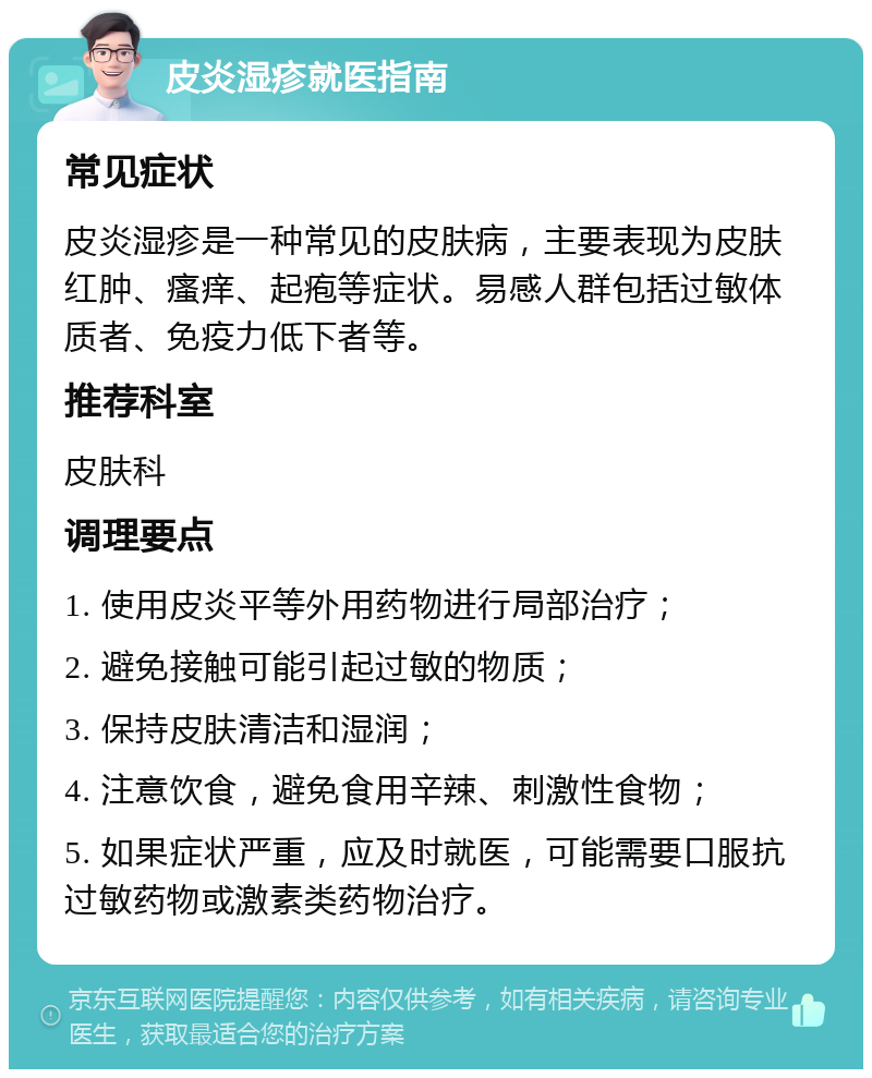 皮炎湿疹就医指南 常见症状 皮炎湿疹是一种常见的皮肤病，主要表现为皮肤红肿、瘙痒、起疱等症状。易感人群包括过敏体质者、免疫力低下者等。 推荐科室 皮肤科 调理要点 1. 使用皮炎平等外用药物进行局部治疗； 2. 避免接触可能引起过敏的物质； 3. 保持皮肤清洁和湿润； 4. 注意饮食，避免食用辛辣、刺激性食物； 5. 如果症状严重，应及时就医，可能需要口服抗过敏药物或激素类药物治疗。