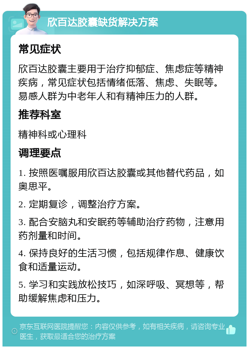 欣百达胶囊缺货解决方案 常见症状 欣百达胶囊主要用于治疗抑郁症、焦虑症等精神疾病，常见症状包括情绪低落、焦虑、失眠等。易感人群为中老年人和有精神压力的人群。 推荐科室 精神科或心理科 调理要点 1. 按照医嘱服用欣百达胶囊或其他替代药品，如奥思平。 2. 定期复诊，调整治疗方案。 3. 配合安脑丸和安眠药等辅助治疗药物，注意用药剂量和时间。 4. 保持良好的生活习惯，包括规律作息、健康饮食和适量运动。 5. 学习和实践放松技巧，如深呼吸、冥想等，帮助缓解焦虑和压力。