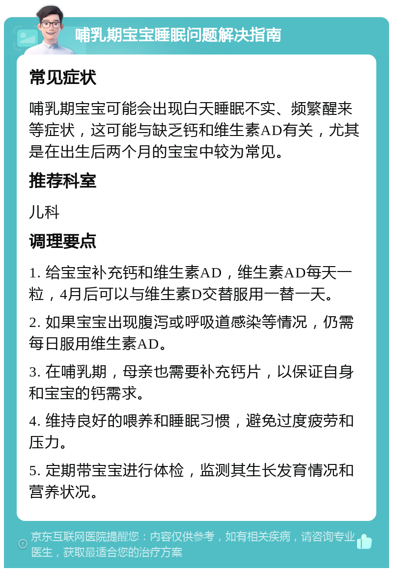 哺乳期宝宝睡眠问题解决指南 常见症状 哺乳期宝宝可能会出现白天睡眠不实、频繁醒来等症状，这可能与缺乏钙和维生素AD有关，尤其是在出生后两个月的宝宝中较为常见。 推荐科室 儿科 调理要点 1. 给宝宝补充钙和维生素AD，维生素AD每天一粒，4月后可以与维生素D交替服用一替一天。 2. 如果宝宝出现腹泻或呼吸道感染等情况，仍需每日服用维生素AD。 3. 在哺乳期，母亲也需要补充钙片，以保证自身和宝宝的钙需求。 4. 维持良好的喂养和睡眠习惯，避免过度疲劳和压力。 5. 定期带宝宝进行体检，监测其生长发育情况和营养状况。