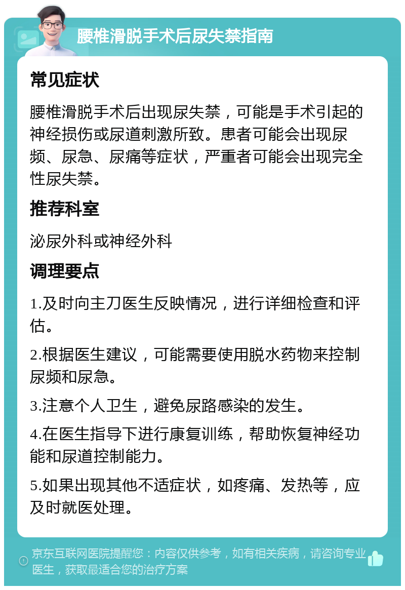 腰椎滑脱手术后尿失禁指南 常见症状 腰椎滑脱手术后出现尿失禁，可能是手术引起的神经损伤或尿道刺激所致。患者可能会出现尿频、尿急、尿痛等症状，严重者可能会出现完全性尿失禁。 推荐科室 泌尿外科或神经外科 调理要点 1.及时向主刀医生反映情况，进行详细检查和评估。 2.根据医生建议，可能需要使用脱水药物来控制尿频和尿急。 3.注意个人卫生，避免尿路感染的发生。 4.在医生指导下进行康复训练，帮助恢复神经功能和尿道控制能力。 5.如果出现其他不适症状，如疼痛、发热等，应及时就医处理。