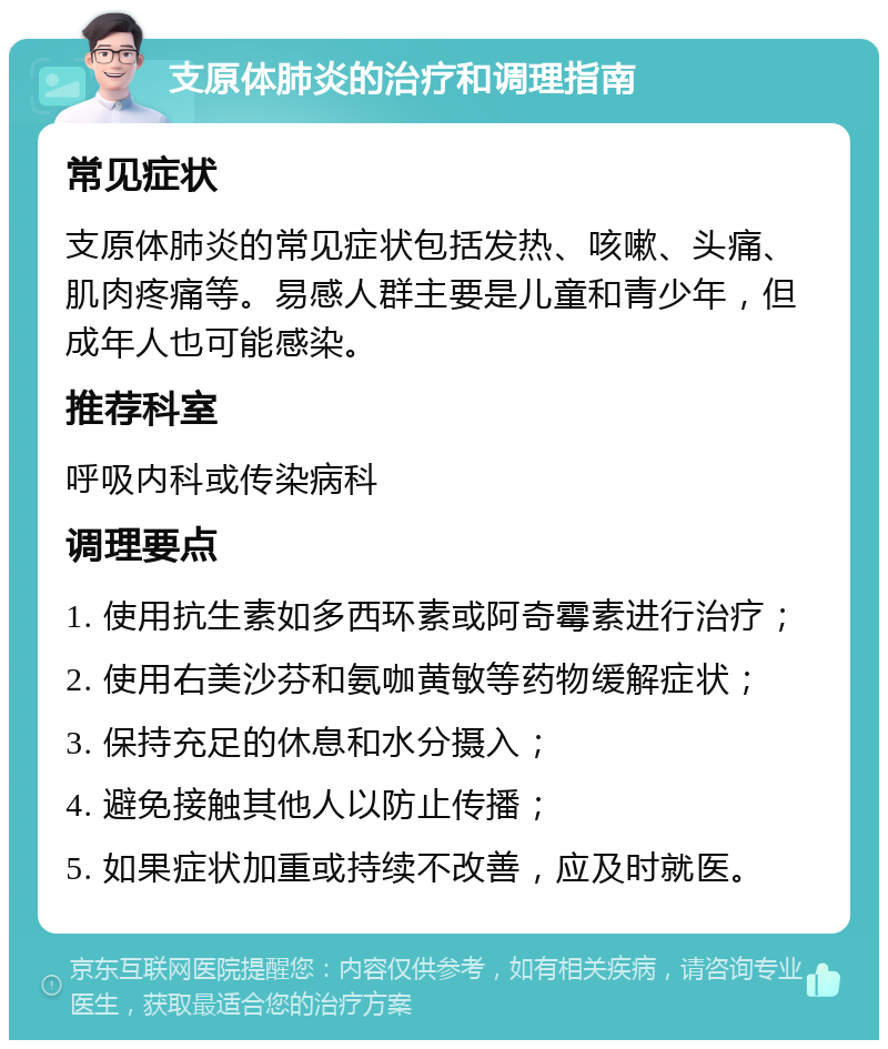 支原体肺炎的治疗和调理指南 常见症状 支原体肺炎的常见症状包括发热、咳嗽、头痛、肌肉疼痛等。易感人群主要是儿童和青少年，但成年人也可能感染。 推荐科室 呼吸内科或传染病科 调理要点 1. 使用抗生素如多西环素或阿奇霉素进行治疗； 2. 使用右美沙芬和氨咖黄敏等药物缓解症状； 3. 保持充足的休息和水分摄入； 4. 避免接触其他人以防止传播； 5. 如果症状加重或持续不改善，应及时就医。