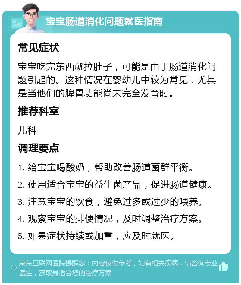 宝宝肠道消化问题就医指南 常见症状 宝宝吃完东西就拉肚子，可能是由于肠道消化问题引起的。这种情况在婴幼儿中较为常见，尤其是当他们的脾胃功能尚未完全发育时。 推荐科室 儿科 调理要点 1. 给宝宝喝酸奶，帮助改善肠道菌群平衡。 2. 使用适合宝宝的益生菌产品，促进肠道健康。 3. 注意宝宝的饮食，避免过多或过少的喂养。 4. 观察宝宝的排便情况，及时调整治疗方案。 5. 如果症状持续或加重，应及时就医。