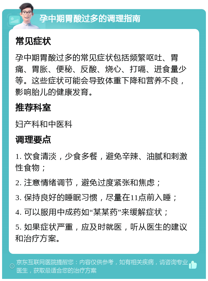 孕中期胃酸过多的调理指南 常见症状 孕中期胃酸过多的常见症状包括频繁呕吐、胃痛、胃胀、便秘、反酸、烧心、打嗝、进食量少等。这些症状可能会导致体重下降和营养不良，影响胎儿的健康发育。 推荐科室 妇产科和中医科 调理要点 1. 饮食清淡，少食多餐，避免辛辣、油腻和刺激性食物； 2. 注意情绪调节，避免过度紧张和焦虑； 3. 保持良好的睡眠习惯，尽量在11点前入睡； 4. 可以服用中成药如“某某药”来缓解症状； 5. 如果症状严重，应及时就医，听从医生的建议和治疗方案。