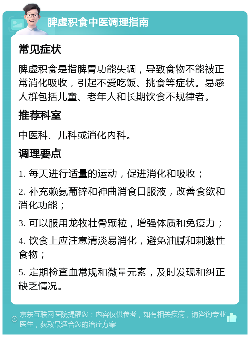 脾虚积食中医调理指南 常见症状 脾虚积食是指脾胃功能失调，导致食物不能被正常消化吸收，引起不爱吃饭、挑食等症状。易感人群包括儿童、老年人和长期饮食不规律者。 推荐科室 中医科、儿科或消化内科。 调理要点 1. 每天进行适量的运动，促进消化和吸收； 2. 补充赖氨葡锌和神曲消食口服液，改善食欲和消化功能； 3. 可以服用龙牧壮骨颗粒，增强体质和免疫力； 4. 饮食上应注意清淡易消化，避免油腻和刺激性食物； 5. 定期检查血常规和微量元素，及时发现和纠正缺乏情况。