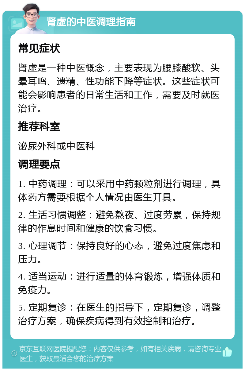 肾虚的中医调理指南 常见症状 肾虚是一种中医概念，主要表现为腰膝酸软、头晕耳鸣、遗精、性功能下降等症状。这些症状可能会影响患者的日常生活和工作，需要及时就医治疗。 推荐科室 泌尿外科或中医科 调理要点 1. 中药调理：可以采用中药颗粒剂进行调理，具体药方需要根据个人情况由医生开具。 2. 生活习惯调整：避免熬夜、过度劳累，保持规律的作息时间和健康的饮食习惯。 3. 心理调节：保持良好的心态，避免过度焦虑和压力。 4. 适当运动：进行适量的体育锻炼，增强体质和免疫力。 5. 定期复诊：在医生的指导下，定期复诊，调整治疗方案，确保疾病得到有效控制和治疗。