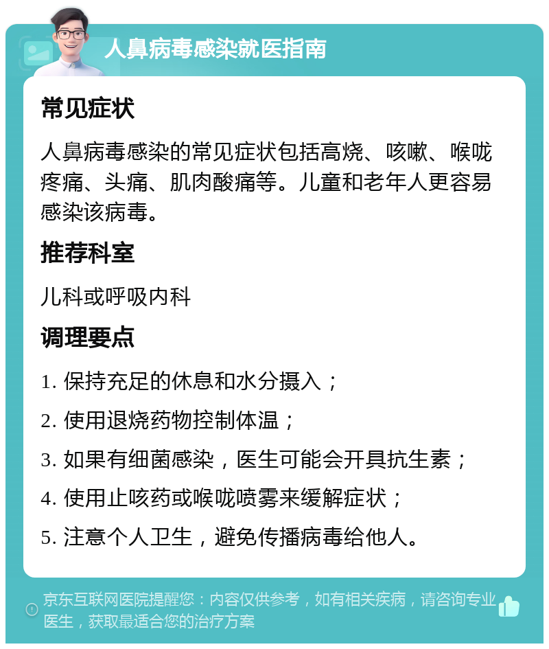 人鼻病毒感染就医指南 常见症状 人鼻病毒感染的常见症状包括高烧、咳嗽、喉咙疼痛、头痛、肌肉酸痛等。儿童和老年人更容易感染该病毒。 推荐科室 儿科或呼吸内科 调理要点 1. 保持充足的休息和水分摄入； 2. 使用退烧药物控制体温； 3. 如果有细菌感染，医生可能会开具抗生素； 4. 使用止咳药或喉咙喷雾来缓解症状； 5. 注意个人卫生，避免传播病毒给他人。