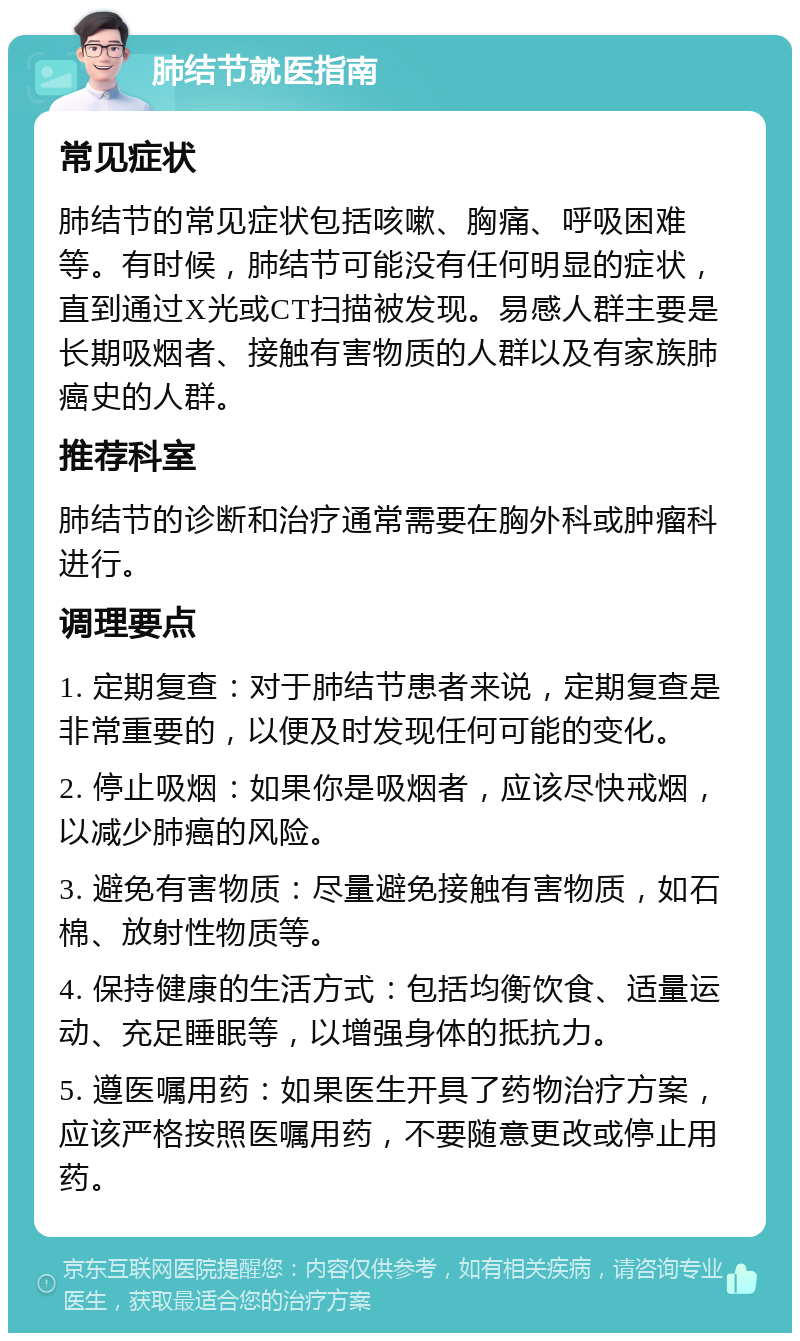 肺结节就医指南 常见症状 肺结节的常见症状包括咳嗽、胸痛、呼吸困难等。有时候，肺结节可能没有任何明显的症状，直到通过X光或CT扫描被发现。易感人群主要是长期吸烟者、接触有害物质的人群以及有家族肺癌史的人群。 推荐科室 肺结节的诊断和治疗通常需要在胸外科或肿瘤科进行。 调理要点 1. 定期复查：对于肺结节患者来说，定期复查是非常重要的，以便及时发现任何可能的变化。 2. 停止吸烟：如果你是吸烟者，应该尽快戒烟，以减少肺癌的风险。 3. 避免有害物质：尽量避免接触有害物质，如石棉、放射性物质等。 4. 保持健康的生活方式：包括均衡饮食、适量运动、充足睡眠等，以增强身体的抵抗力。 5. 遵医嘱用药：如果医生开具了药物治疗方案，应该严格按照医嘱用药，不要随意更改或停止用药。