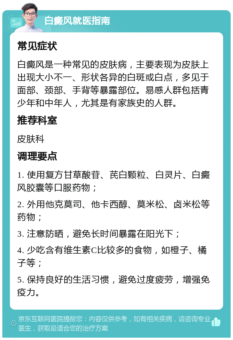 白癜风就医指南 常见症状 白癜风是一种常见的皮肤病，主要表现为皮肤上出现大小不一、形状各异的白斑或白点，多见于面部、颈部、手背等暴露部位。易感人群包括青少年和中年人，尤其是有家族史的人群。 推荐科室 皮肤科 调理要点 1. 使用复方甘草酸苷、芪白颗粒、白灵片、白癜风胶囊等口服药物； 2. 外用他克莫司、他卡西醇、莫米松、卤米松等药物； 3. 注意防晒，避免长时间暴露在阳光下； 4. 少吃含有维生素C比较多的食物，如橙子、橘子等； 5. 保持良好的生活习惯，避免过度疲劳，增强免疫力。