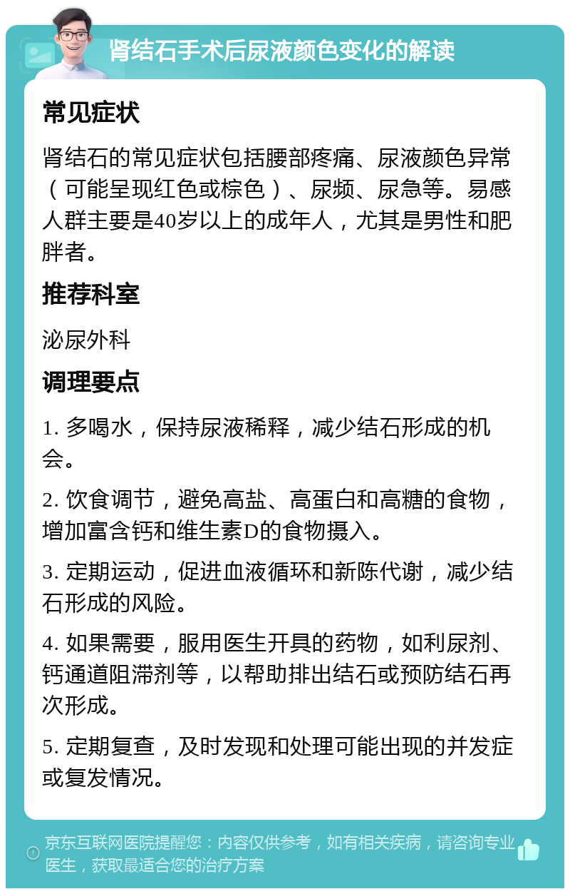 肾结石手术后尿液颜色变化的解读 常见症状 肾结石的常见症状包括腰部疼痛、尿液颜色异常（可能呈现红色或棕色）、尿频、尿急等。易感人群主要是40岁以上的成年人，尤其是男性和肥胖者。 推荐科室 泌尿外科 调理要点 1. 多喝水，保持尿液稀释，减少结石形成的机会。 2. 饮食调节，避免高盐、高蛋白和高糖的食物，增加富含钙和维生素D的食物摄入。 3. 定期运动，促进血液循环和新陈代谢，减少结石形成的风险。 4. 如果需要，服用医生开具的药物，如利尿剂、钙通道阻滞剂等，以帮助排出结石或预防结石再次形成。 5. 定期复查，及时发现和处理可能出现的并发症或复发情况。