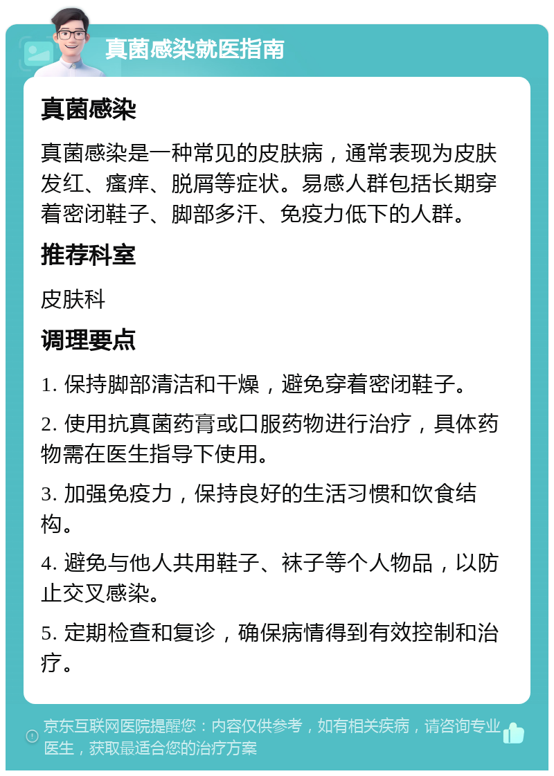 真菌感染就医指南 真菌感染 真菌感染是一种常见的皮肤病，通常表现为皮肤发红、瘙痒、脱屑等症状。易感人群包括长期穿着密闭鞋子、脚部多汗、免疫力低下的人群。 推荐科室 皮肤科 调理要点 1. 保持脚部清洁和干燥，避免穿着密闭鞋子。 2. 使用抗真菌药膏或口服药物进行治疗，具体药物需在医生指导下使用。 3. 加强免疫力，保持良好的生活习惯和饮食结构。 4. 避免与他人共用鞋子、袜子等个人物品，以防止交叉感染。 5. 定期检查和复诊，确保病情得到有效控制和治疗。