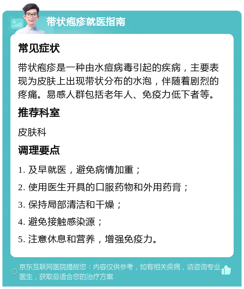 带状疱疹就医指南 常见症状 带状疱疹是一种由水痘病毒引起的疾病，主要表现为皮肤上出现带状分布的水泡，伴随着剧烈的疼痛。易感人群包括老年人、免疫力低下者等。 推荐科室 皮肤科 调理要点 1. 及早就医，避免病情加重； 2. 使用医生开具的口服药物和外用药膏； 3. 保持局部清洁和干燥； 4. 避免接触感染源； 5. 注意休息和营养，增强免疫力。