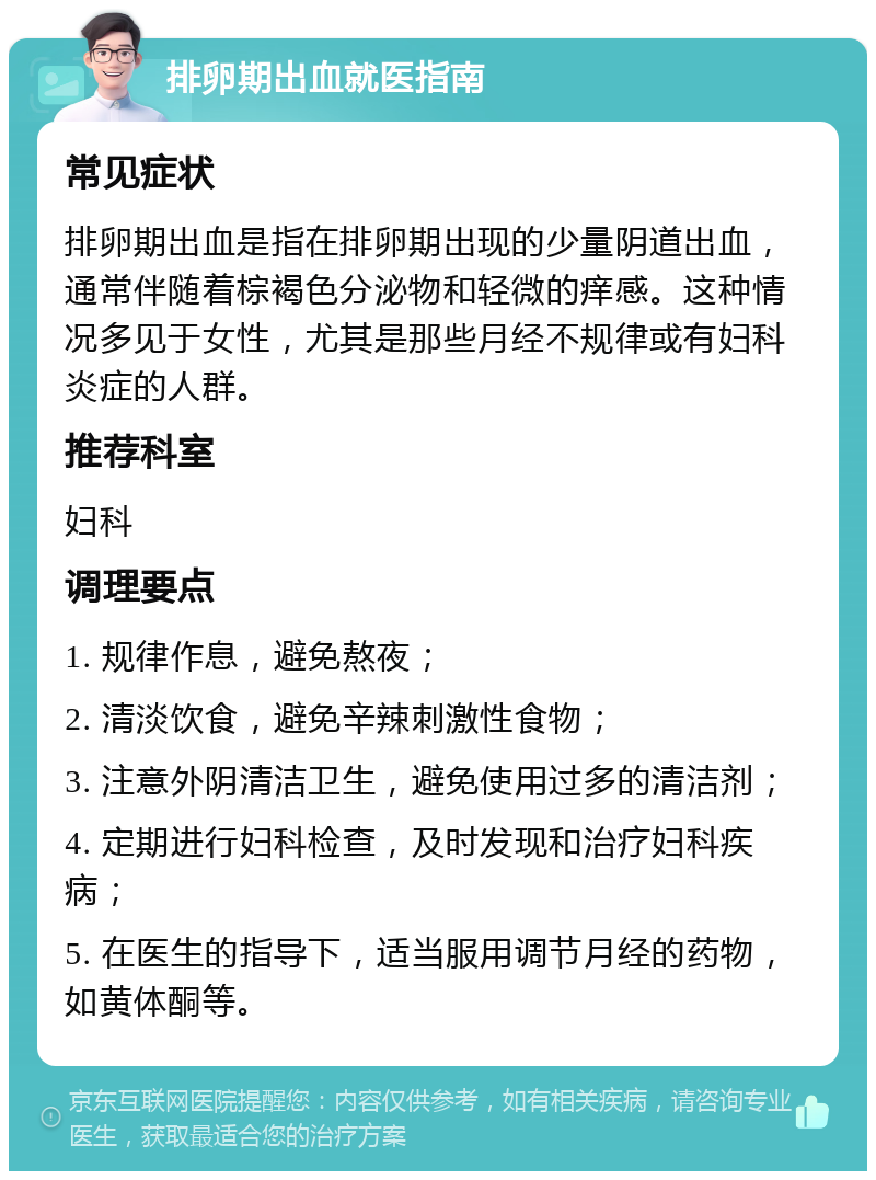 排卵期出血就医指南 常见症状 排卵期出血是指在排卵期出现的少量阴道出血，通常伴随着棕褐色分泌物和轻微的痒感。这种情况多见于女性，尤其是那些月经不规律或有妇科炎症的人群。 推荐科室 妇科 调理要点 1. 规律作息，避免熬夜； 2. 清淡饮食，避免辛辣刺激性食物； 3. 注意外阴清洁卫生，避免使用过多的清洁剂； 4. 定期进行妇科检查，及时发现和治疗妇科疾病； 5. 在医生的指导下，适当服用调节月经的药物，如黄体酮等。