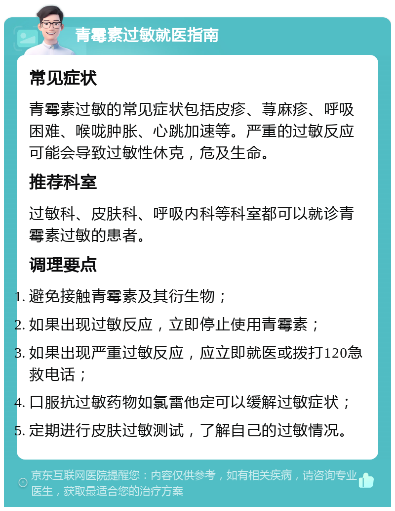 青霉素过敏就医指南 常见症状 青霉素过敏的常见症状包括皮疹、荨麻疹、呼吸困难、喉咙肿胀、心跳加速等。严重的过敏反应可能会导致过敏性休克，危及生命。 推荐科室 过敏科、皮肤科、呼吸内科等科室都可以就诊青霉素过敏的患者。 调理要点 避免接触青霉素及其衍生物； 如果出现过敏反应，立即停止使用青霉素； 如果出现严重过敏反应，应立即就医或拨打120急救电话； 口服抗过敏药物如氯雷他定可以缓解过敏症状； 定期进行皮肤过敏测试，了解自己的过敏情况。