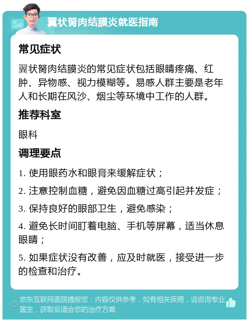 翼状胬肉结膜炎就医指南 常见症状 翼状胬肉结膜炎的常见症状包括眼睛疼痛、红肿、异物感、视力模糊等。易感人群主要是老年人和长期在风沙、烟尘等环境中工作的人群。 推荐科室 眼科 调理要点 1. 使用眼药水和眼膏来缓解症状； 2. 注意控制血糖，避免因血糖过高引起并发症； 3. 保持良好的眼部卫生，避免感染； 4. 避免长时间盯着电脑、手机等屏幕，适当休息眼睛； 5. 如果症状没有改善，应及时就医，接受进一步的检查和治疗。