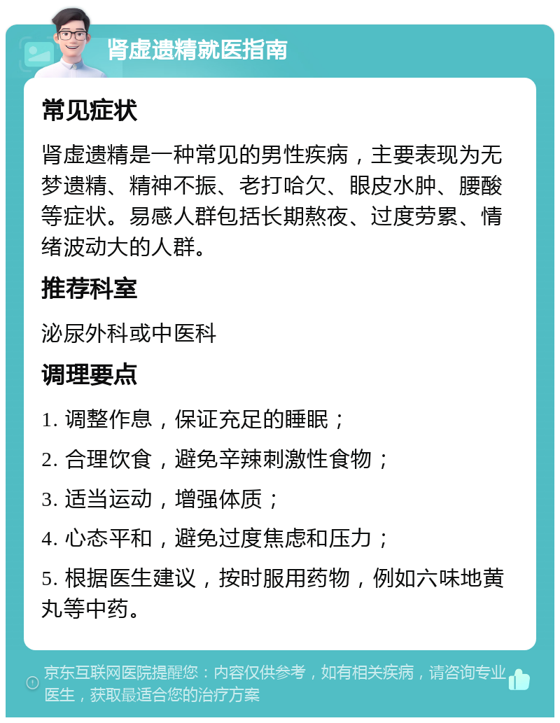 肾虚遗精就医指南 常见症状 肾虚遗精是一种常见的男性疾病，主要表现为无梦遗精、精神不振、老打哈欠、眼皮水肿、腰酸等症状。易感人群包括长期熬夜、过度劳累、情绪波动大的人群。 推荐科室 泌尿外科或中医科 调理要点 1. 调整作息，保证充足的睡眠； 2. 合理饮食，避免辛辣刺激性食物； 3. 适当运动，增强体质； 4. 心态平和，避免过度焦虑和压力； 5. 根据医生建议，按时服用药物，例如六味地黄丸等中药。