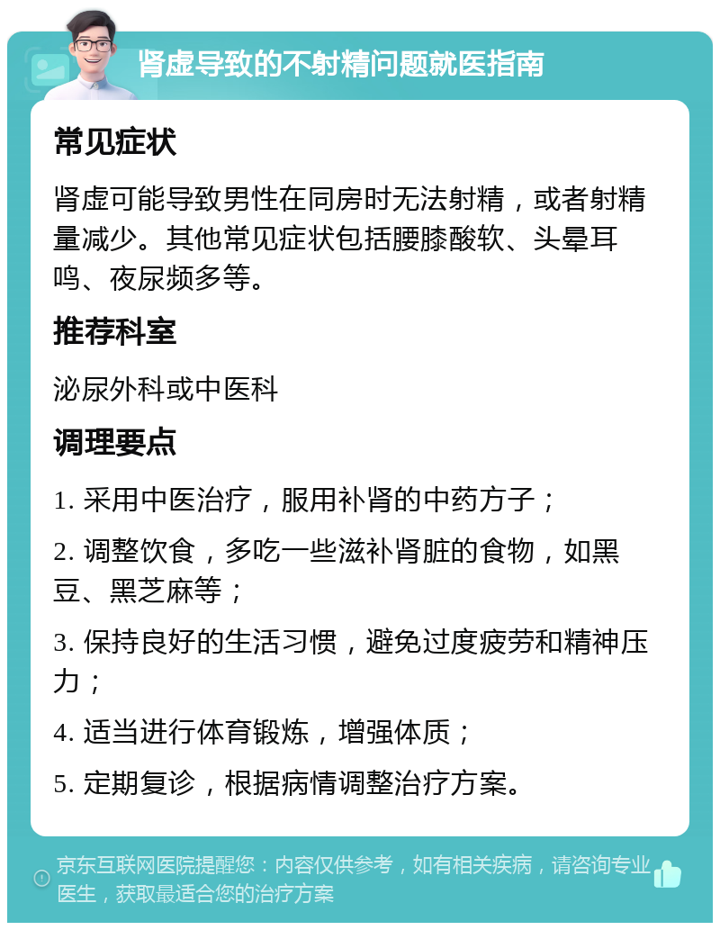 肾虚导致的不射精问题就医指南 常见症状 肾虚可能导致男性在同房时无法射精，或者射精量减少。其他常见症状包括腰膝酸软、头晕耳鸣、夜尿频多等。 推荐科室 泌尿外科或中医科 调理要点 1. 采用中医治疗，服用补肾的中药方子； 2. 调整饮食，多吃一些滋补肾脏的食物，如黑豆、黑芝麻等； 3. 保持良好的生活习惯，避免过度疲劳和精神压力； 4. 适当进行体育锻炼，增强体质； 5. 定期复诊，根据病情调整治疗方案。