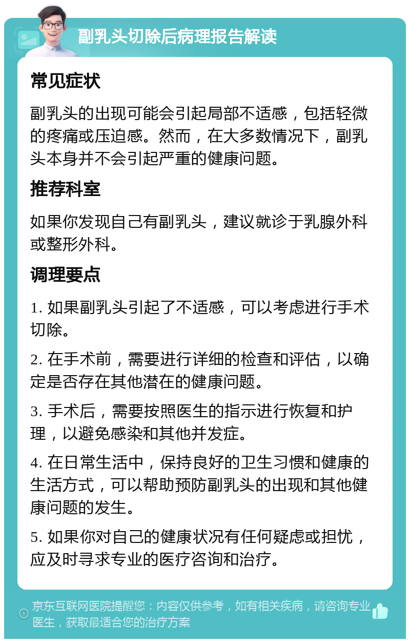 副乳头切除后病理报告解读 常见症状 副乳头的出现可能会引起局部不适感，包括轻微的疼痛或压迫感。然而，在大多数情况下，副乳头本身并不会引起严重的健康问题。 推荐科室 如果你发现自己有副乳头，建议就诊于乳腺外科或整形外科。 调理要点 1. 如果副乳头引起了不适感，可以考虑进行手术切除。 2. 在手术前，需要进行详细的检查和评估，以确定是否存在其他潜在的健康问题。 3. 手术后，需要按照医生的指示进行恢复和护理，以避免感染和其他并发症。 4. 在日常生活中，保持良好的卫生习惯和健康的生活方式，可以帮助预防副乳头的出现和其他健康问题的发生。 5. 如果你对自己的健康状况有任何疑虑或担忧，应及时寻求专业的医疗咨询和治疗。