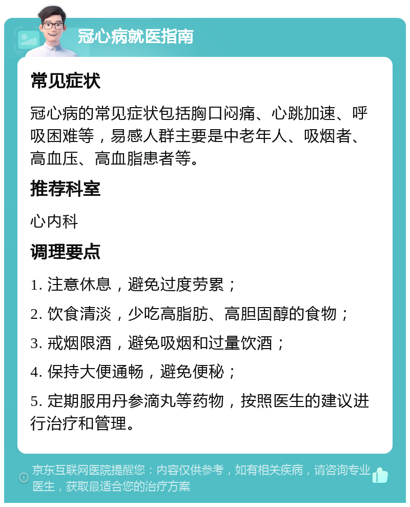 冠心病就医指南 常见症状 冠心病的常见症状包括胸口闷痛、心跳加速、呼吸困难等，易感人群主要是中老年人、吸烟者、高血压、高血脂患者等。 推荐科室 心内科 调理要点 1. 注意休息，避免过度劳累； 2. 饮食清淡，少吃高脂肪、高胆固醇的食物； 3. 戒烟限酒，避免吸烟和过量饮酒； 4. 保持大便通畅，避免便秘； 5. 定期服用丹参滴丸等药物，按照医生的建议进行治疗和管理。