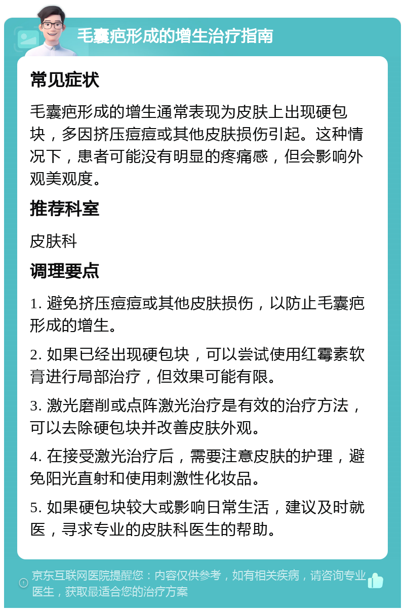 毛囊疤形成的增生治疗指南 常见症状 毛囊疤形成的增生通常表现为皮肤上出现硬包块，多因挤压痘痘或其他皮肤损伤引起。这种情况下，患者可能没有明显的疼痛感，但会影响外观美观度。 推荐科室 皮肤科 调理要点 1. 避免挤压痘痘或其他皮肤损伤，以防止毛囊疤形成的增生。 2. 如果已经出现硬包块，可以尝试使用红霉素软膏进行局部治疗，但效果可能有限。 3. 激光磨削或点阵激光治疗是有效的治疗方法，可以去除硬包块并改善皮肤外观。 4. 在接受激光治疗后，需要注意皮肤的护理，避免阳光直射和使用刺激性化妆品。 5. 如果硬包块较大或影响日常生活，建议及时就医，寻求专业的皮肤科医生的帮助。