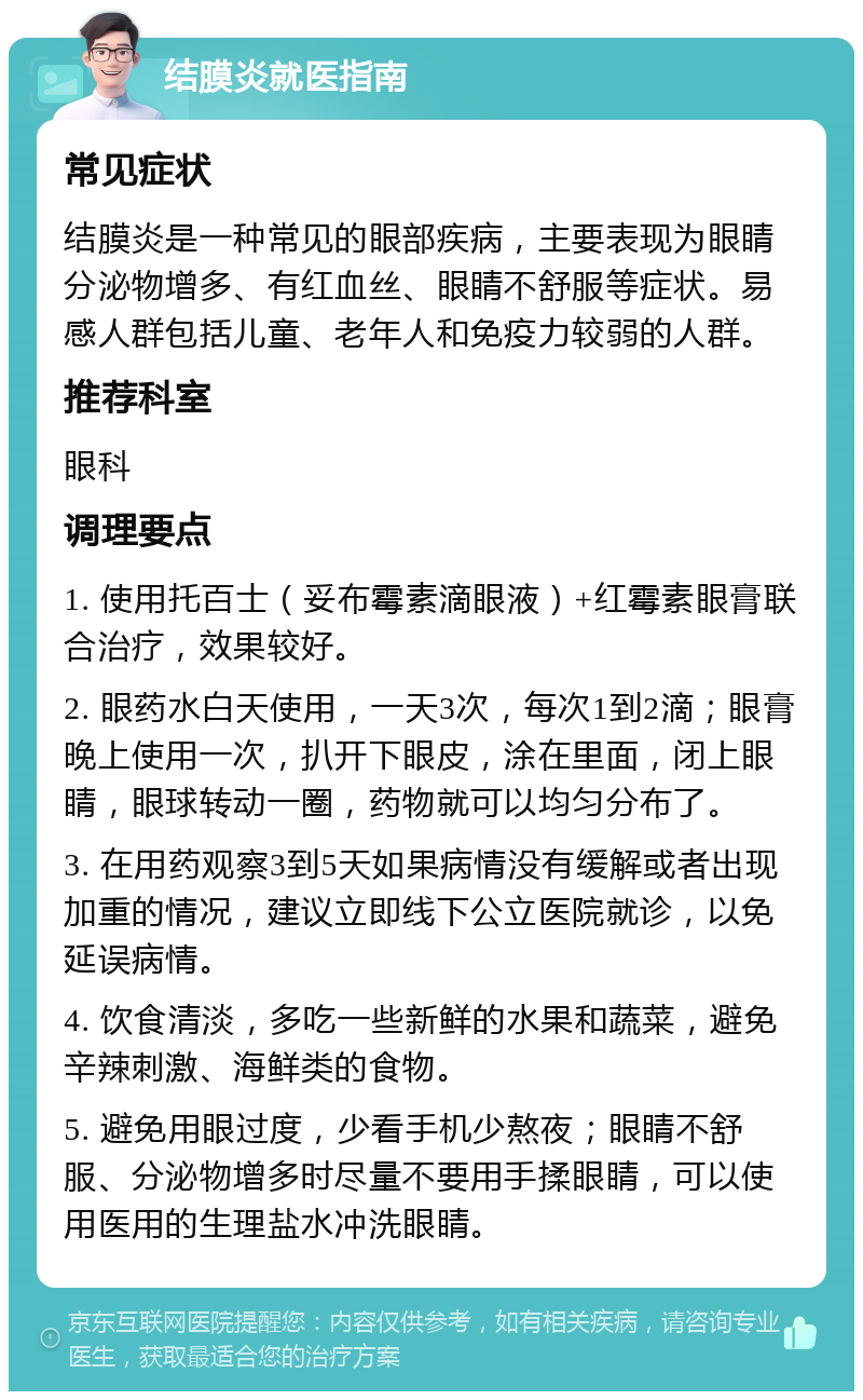 结膜炎就医指南 常见症状 结膜炎是一种常见的眼部疾病，主要表现为眼睛分泌物增多、有红血丝、眼睛不舒服等症状。易感人群包括儿童、老年人和免疫力较弱的人群。 推荐科室 眼科 调理要点 1. 使用托百士（妥布霉素滴眼液）+红霉素眼膏联合治疗，效果较好。 2. 眼药水白天使用，一天3次，每次1到2滴；眼膏晚上使用一次，扒开下眼皮，涂在里面，闭上眼睛，眼球转动一圈，药物就可以均匀分布了。 3. 在用药观察3到5天如果病情没有缓解或者出现加重的情况，建议立即线下公立医院就诊，以免延误病情。 4. 饮食清淡，多吃一些新鲜的水果和蔬菜，避免辛辣刺激、海鲜类的食物。 5. 避免用眼过度，少看手机少熬夜；眼睛不舒服、分泌物增多时尽量不要用手揉眼睛，可以使用医用的生理盐水冲洗眼睛。