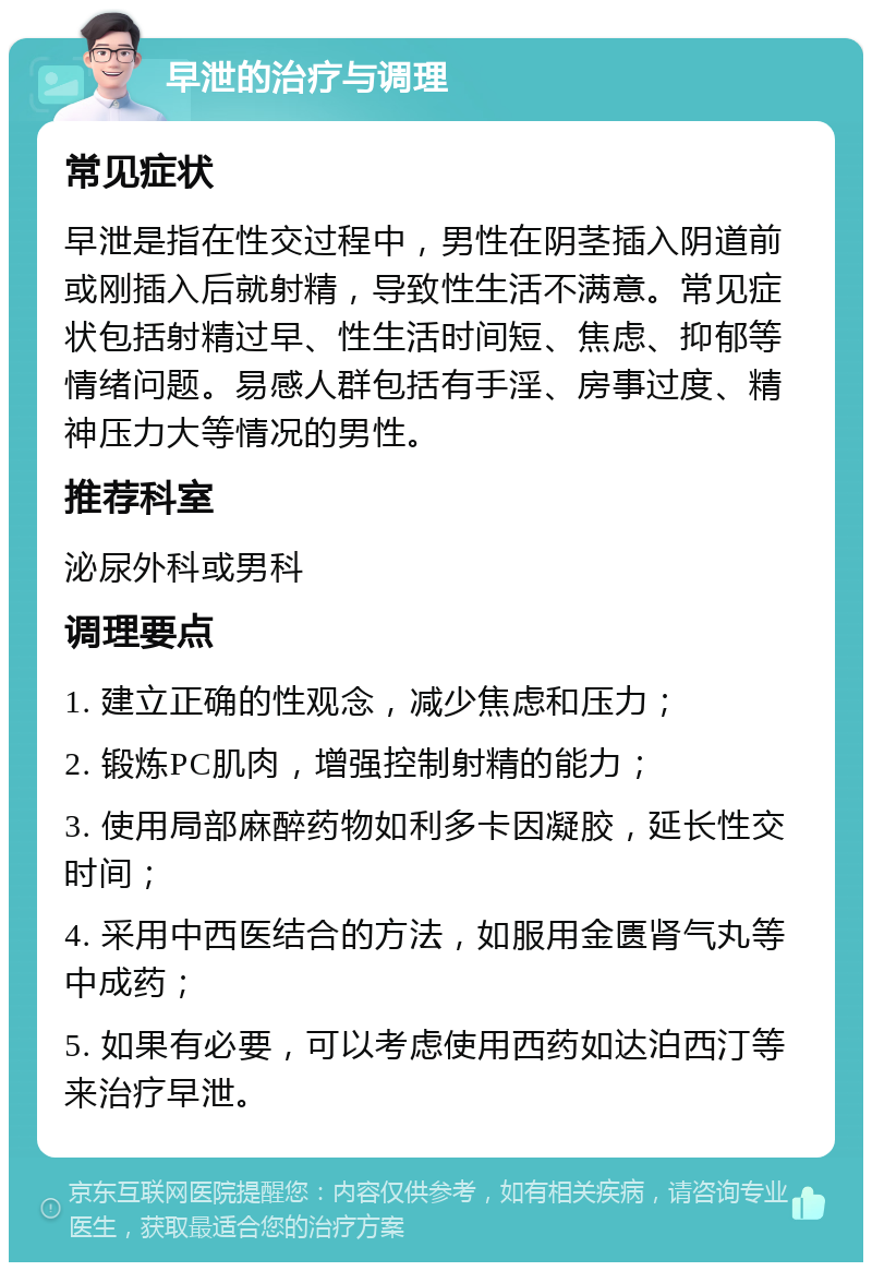 早泄的治疗与调理 常见症状 早泄是指在性交过程中，男性在阴茎插入阴道前或刚插入后就射精，导致性生活不满意。常见症状包括射精过早、性生活时间短、焦虑、抑郁等情绪问题。易感人群包括有手淫、房事过度、精神压力大等情况的男性。 推荐科室 泌尿外科或男科 调理要点 1. 建立正确的性观念，减少焦虑和压力； 2. 锻炼PC肌肉，增强控制射精的能力； 3. 使用局部麻醉药物如利多卡因凝胶，延长性交时间； 4. 采用中西医结合的方法，如服用金匮肾气丸等中成药； 5. 如果有必要，可以考虑使用西药如达泊西汀等来治疗早泄。