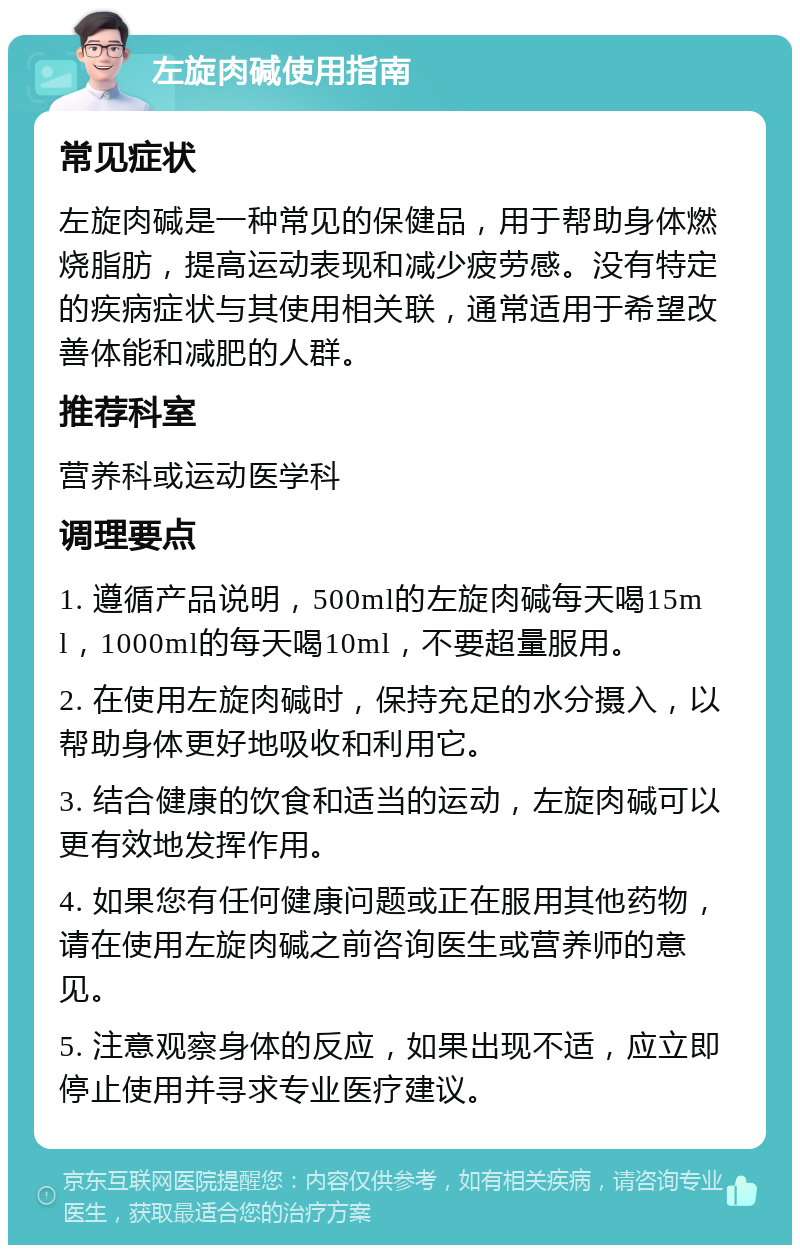 左旋肉碱使用指南 常见症状 左旋肉碱是一种常见的保健品，用于帮助身体燃烧脂肪，提高运动表现和减少疲劳感。没有特定的疾病症状与其使用相关联，通常适用于希望改善体能和减肥的人群。 推荐科室 营养科或运动医学科 调理要点 1. 遵循产品说明，500ml的左旋肉碱每天喝15ml，1000ml的每天喝10ml，不要超量服用。 2. 在使用左旋肉碱时，保持充足的水分摄入，以帮助身体更好地吸收和利用它。 3. 结合健康的饮食和适当的运动，左旋肉碱可以更有效地发挥作用。 4. 如果您有任何健康问题或正在服用其他药物，请在使用左旋肉碱之前咨询医生或营养师的意见。 5. 注意观察身体的反应，如果出现不适，应立即停止使用并寻求专业医疗建议。