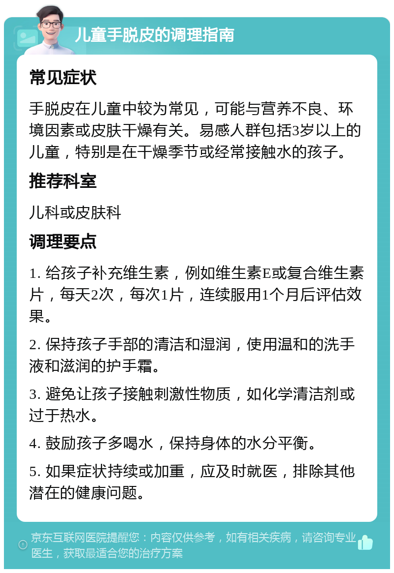 儿童手脱皮的调理指南 常见症状 手脱皮在儿童中较为常见，可能与营养不良、环境因素或皮肤干燥有关。易感人群包括3岁以上的儿童，特别是在干燥季节或经常接触水的孩子。 推荐科室 儿科或皮肤科 调理要点 1. 给孩子补充维生素，例如维生素E或复合维生素片，每天2次，每次1片，连续服用1个月后评估效果。 2. 保持孩子手部的清洁和湿润，使用温和的洗手液和滋润的护手霜。 3. 避免让孩子接触刺激性物质，如化学清洁剂或过于热水。 4. 鼓励孩子多喝水，保持身体的水分平衡。 5. 如果症状持续或加重，应及时就医，排除其他潜在的健康问题。